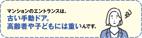 マンションのエントランスは、古い手動ドア。高齢者や子どもには重いんです。