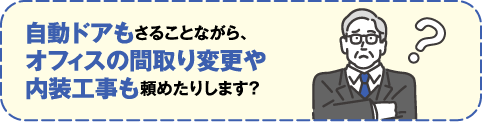 自動ドアもさることながら、オフィスの間取り変更や内装工事も頼めたりします？
