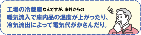 工場の冷蔵庫なんですが、庫外からの暖気流入で庫内品の温度が上がったり冷気流出によって電気代がかさんだり。